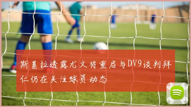斯基拉透露尤文将重启与DV9谈判拜仁仍在关注球员动态