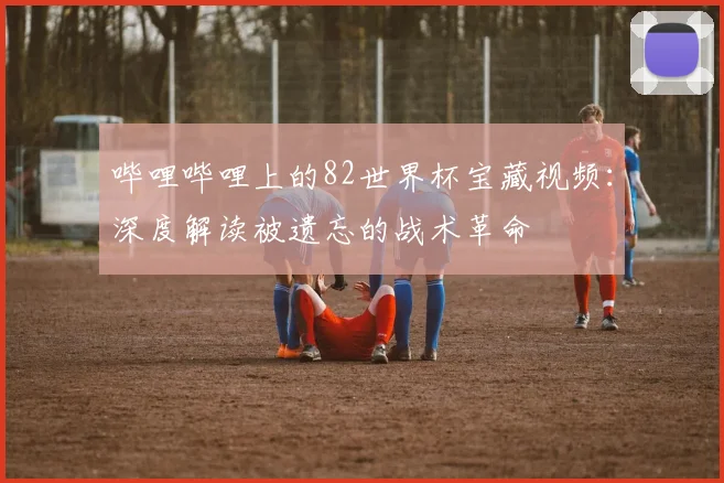 哔哩哔哩上的82世界杯宝藏视频：深度解读被遗忘的战术革命