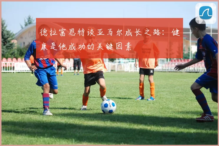 德拉富恩特谈亚马尔成长之路：健康是他成功的关键因素